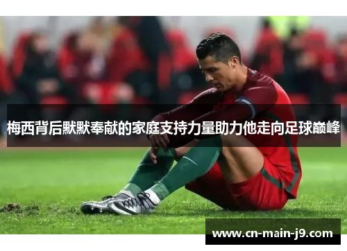 梅西背后默默奉献的家庭支持力量助力他走向足球巅峰 梅西背后默默奉献的家庭支持力量助力他走向足球巅峰