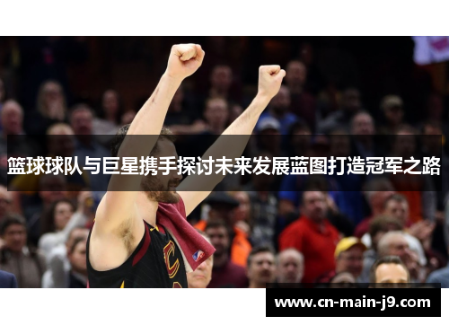 篮球球队与巨星携手探讨未来发展蓝图打造冠军之路 篮球球队与巨星携手探讨未来发展蓝图打造冠军之路