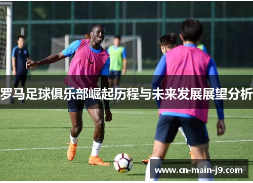 罗马足球俱乐部崛起历程与未来发展展望分析 罗马足球俱乐部崛起历程与未来发展展望分析