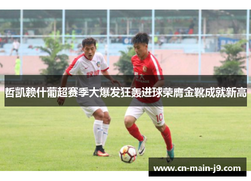 哲凯赖什葡超赛季大爆发狂轰进球荣膺金靴成就新高 哲凯赖什葡超赛季大爆发狂轰进球荣膺金靴成就新高