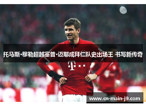 托马斯·穆勒超越塞普·迈耶成拜仁队史出场王 书写新传奇 托马斯·穆勒超越塞普·迈耶成拜仁队史出场王 书写新传奇