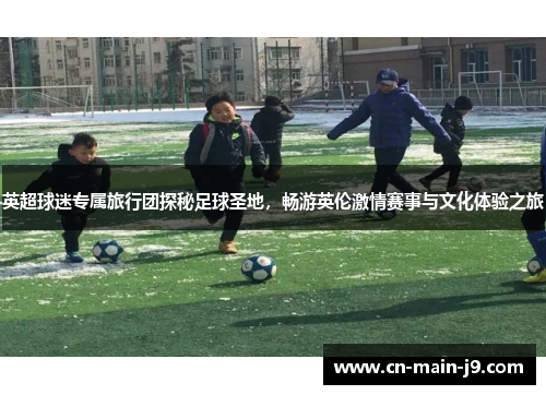 英超球迷专属旅行团探秘足球圣地，畅游英伦激情赛事与文化体验之旅